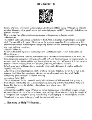 HTC Desire 400
Finally, after some speculation and assumptions, the features of HTC Desire 400 have been officially
unveiled. However, a few specifications, such as the OS version and HTC Desire price in Pakistan are
yet to be revealed.
Here is an overview of the smartphone as revealed by the company s Russian website.
A Decent Look:
The handset looks sophisticated and attractive. It is 8.9 mm in thickness which makes it satisfyingly
sleek. The overall length equals 5.04 inches, but the screen covers only 4.3 inches of the area. This
medium measurement makes the phone delightfully portable without disrupting the browsing, gaming
and video watching experience.
A Wonderful Display:
Users will be able to experience an amazing Super LCD2 touchscreen ... Show more content on
Helpwriting.net ...
According to the former, there is a rear cam as well as a 1.6 MP secondary camera in the front. The
top notch primary cam comes with a resolution of 8 MP. LED flash is included for brighter results. On
the other hand, the Ukraine website says that the phone has only one 5 MP camera. It does come with
the basic features including flash, face detection, autofocus, touch focus, and so on.
In both cases, users will have a decent camera for photography. Pictures will be clear and bright.
Superb Connectivity:
All possible options of connectivity will be available for users. The phone covers 2G as well as 3G
network. In addition, data transfer can take place through Bluetooth technology while Wi Fi
connectivity gives you access to internet browsing.
Appreciable Battery Life:
The phone houses a decent 1800 mAh battery with the support of which the talk time goes up to
twelve hours. The stand by time is just as impressive, extending up to four hundred and thirty five
hours. This data proves the reliability of the phone s appreciable battery life.
Affordability:
Although the exact HTC Desire 400 price has not yet been revealed by the official sources, a rough
estimate tells that the cost of the phone is mid range. Average folks who want to enjoy the luxuries of
a smartphone with a delightful quality will definitely be willing to pay for what the phone is worth.
Therefore, it is not going to be out of reach for most potential buyers.
... Get more on HelpWriting.net ...
 