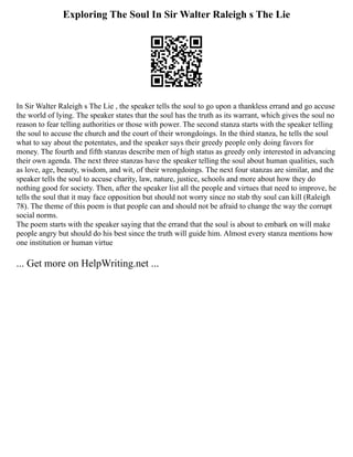 Exploring The Soul In Sir Walter Raleigh s The Lie
In Sir Walter Raleigh s The Lie , the speaker tells the soul to go upon a thankless errand and go accuse
the world of lying. The speaker states that the soul has the truth as its warrant, which gives the soul no
reason to fear telling authorities or those with power. The second stanza starts with the speaker telling
the soul to accuse the church and the court of their wrongdoings. In the third stanza, he tells the soul
what to say about the potentates, and the speaker says their greedy people only doing favors for
money. The fourth and fifth stanzas describe men of high status as greedy only interested in advancing
their own agenda. The next three stanzas have the speaker telling the soul about human qualities, such
as love, age, beauty, wisdom, and wit, of their wrongdoings. The next four stanzas are similar, and the
speaker tells the soul to accuse charity, law, nature, justice, schools and more about how they do
nothing good for society. Then, after the speaker list all the people and virtues that need to improve, he
tells the soul that it may face opposition but should not worry since no stab thy soul can kill (Raleigh
78). The theme of this poem is that people can and should not be afraid to change the way the corrupt
social norms.
The poem starts with the speaker saying that the errand that the soul is about to embark on will make
people angry but should do his best since the truth will guide him. Almost every stanza mentions how
one institution or human virtue
... Get more on HelpWriting.net ...
 