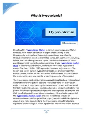 1
What is Hypovolemia?
DelveInsight's "Hypovolemia Market Insights, Epidemiology, and Market
Forecast-2030" report delivers an in-depth understanding of the
Hypovolemia, historical and forecasted epidemiology as well as the
Hypovolemia market trends in the United States, EU5 (Germany, Spain, Italy,
France, and United Kingdom) and Japan. The Hypovolemia market report
provides current treatment practices, emerging drugs, Hypovolemia market
share of the individual therapies, current and forecasted Hypovolemia
market Size from 2017 to 2030 segmented by seven major markets. The
Report also covers current Hypovolemia treatment practice/algorithm,
market drivers, market barriers and unmet medical needs to curate best of
the opportunities and assesses the underlying potential of the market
The Hypovolemia epidemiology division provide insights about historical and
current Hypovolemia patient pool and forecasted trend for every seven
major countries. It helps to recognize the causes of current and forecasted
trends by exploring numerous studies and views of key opinion leaders. This
part of the DelveInsight report also provides the diagnosed patient pool and
their trends along with assumptions undertaken. Drug chapter segment of
the Hypovolemia market report encloses the detailed analysis of
Hypovolemia marketed drugs and late stage (Phase-III and Phase-II) pipeline
drugs. It also helps to understand the Hypovolemia clinical trial details,
expressive pharmacological action, agreements and collaborations, approval
 