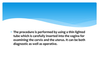  The procedure is performed by using a thin lighted
tube which is carefully inserted into the vagina for
examining the cervix and the uterus. It can be both
diagnostic as well as operative.