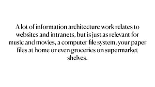A lot of information architecture work relates to
websites and intranets, but is just as relevant for
music and movies, a computer
fi
le system, your paper
fi
les at home or even groceries on supermarket
shelves.
 