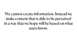 We cannot create information. Instead we
make content that is able to be perceived
in a way that we hope will be based on what
users know.
 
