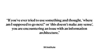 IA Institute
“If you’ve ever tried to use something and thought, ‘where
am I supposed to go next?’ or ‘this doesn’t make any sense’,
you are encountering an issue with an information
architecture.”
 