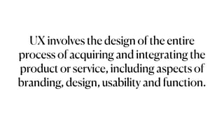 UX involves the design of the entire
process of acquiring and integrating the
product or service, including aspects of
branding, design, usability and function.
 