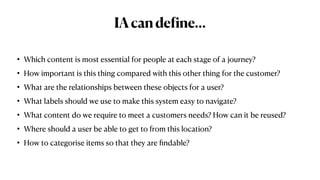 IAcande
f
ine…
• Which content is most essential for people at each stage of a journey?


• How important is this thing compared with this other thing for the customer?


• What are the relationships between these objects for a user?


• What labels should we use to make this system easy to navigate?


• What content do we require to meet a customers needs? How can it be reused?


• Where should a user be able to get to from this location?


• How to categorise items so that they are
fi
ndable?
 