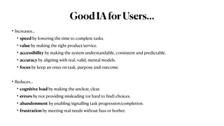GoodIAforUsers…
• Increases…


• speed by lowering the time to complete tasks.


• value by making the right product/service.


• accessibility by making the system understandable, consistent and predictable.


• accuracy by aligning with real, valid, mental models.


• focus by keep an onus on task, purpose and outcome.


• Reduces…


• cognitive load by making the unclear, clear.


• errors by not providing misleading (or hard to
fi
nd) choices.


• abandonment by enabling/signalling task progression/completion.


• frustration by meeting real needs without fuss or bother.
 