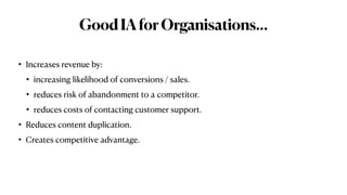 GoodIAforOrganisations…
• Increases revenue by:


• increasing likelihood of conversions / sales.


• reduces risk of abandonment to a competitor.


• reduces costs of contacting customer support.


• Reduces content duplication.


• Creates competitive advantage.
 