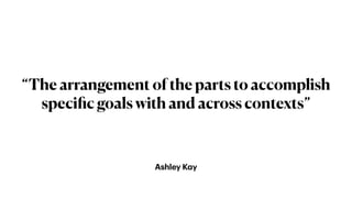 Ashley K
a
y
“The arrangement of the parts to accomplish
speci
fi
c goals with and across contexts”
 