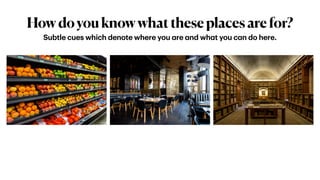 Howdoyouknowwhattheseplacesarefor?
Subtle cues which denote where you
a
re
a
nd wh
a
t you c
a
n do here.
 