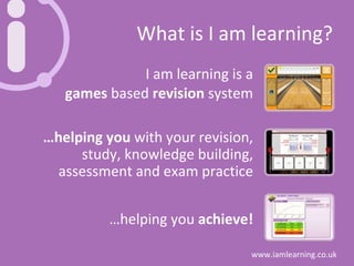 What is I am learning? I am learning is a games  based  revision  system … helping you  with your revision, study, knowledge building, assessment and exam practice … helping you  achieve! 