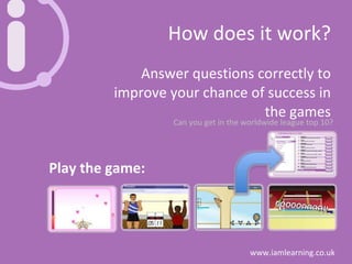 How does it work? Answer questions correctly to improve your chance of success in the games Play the game: Can you get in the worldwide league top 10? 