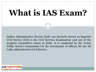 Indian Administrative Service (IAS) was formerly known as Imperial
Civil Service (ICS) is the Civil Services Examination and one of the
toughest competitive exams in India. It is conducted by the Union
Public Service Commission for the recruitment of officers for the All
India Administrative Civil Service.
What is IAS Exam?
 