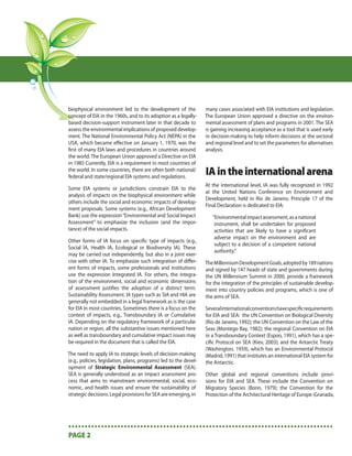biophysical environment led to the development of the              many cases associated with EIA institutions and legislation.
concept of EIA in the 1960s, and to its adoption as a legally-     The European Union approved a directive on the environ-
based decision-support instrument later in that decade to          mental assessment of plans and programs in 2001. The SEA
assess the environmental implications of proposed develop-         is gaining increasing acceptance as a tool that is used early
ment. The National Environmental Policy Act (NEPA) in the          in decision-making to help inform decisions at the sectoral
USA, which became eﬀective on January 1, 1970, was the             and regional level and to set the parameters for alternatives
ﬁrst of many EIA laws and procedures in countries around           analysis.
the world. The European Union approved a Directive on EIA
in 1985 Currently, EIA is a requirement in most countries of
the world. In some countries, there are often both national/
federal and state/regional EIA systems and regulations.
                                                                   IA in the international arena
                                                                   At the international level, IA was fully recognized in 1992
Some EIA systems or jurisdictions constrain EIA to the
                                                                   at the United Nations Conference on Environment and
analysis of impacts on the biophysical environment while
                                                                   Development, held in Rio de Janeiro. Principle 17 of the
others include the social and economic impacts of develop-
                                                                   Final Declaration is dedicated to EIA:
ment proposals. Some systems (e.g., African Development
Bank) use the expression “Environmental and Social Impact             “Environmental impact assessment, as a national
Assessment” to emphasize the inclusion (and the impor-                 instrument, shall be undertaken for proposed
tance) of the social impacts.                                          activities that are likely to have a signiﬁcant
                                                                       adverse impact on the environment and are
Other forms of IA focus on speciﬁc type of impacts (e.g.,
                                                                       subject to a decision of a competent national
Social IA, Health IA, Ecological or Biodiversity IA). These
                                                                       authority.”
may be carried out independently, but also in a joint exer-
cise with other IA. To emphasize such integration of diﬀer-        The Millennium Development Goals, adopted by 189 nations
ent forms of impacts, some professionals and institutions          and signed by 147 heads of state and governments during
use the expression Integrated IA. For others, the integra-         the UN Millennium Summit in 2000, provide a framework
tion of the environment, social and economic dimensions            for the integration of the principles of sustainable develop-
of assessment justiﬁes the adoption of a distinct term:            ment into country policies and programs, which is one of
Sustainability Assessment. IA types such as SIA and HIA are        the aims of SEA.
generally not embedded in a legal framework as is the case
for EIA in most countries. Sometimes there is a focus on the       Several international conventions have speciﬁc requirements
context of impacts, e.g., Transboundary IA or Cumulative           for EIA and SEA: the UN Convention on Biological Diversity
IA. Depending on the regulatory framework of a particular          (Rio de Janeiro, 1992); the UN Convention on the Law of the
nation or region, all the substantive issues mentioned here        Seas (Montego Bay, 1982); the regional Convention on EIA
as well as transboundary and cumulative impact issues may          in a Transboundary Context (Espoo, 1991), which has a spe-
be required in the document that is called the EIA.                ciﬁc Protocol on SEA (Kiev, 2003); and the Antarctic Treaty
                                                                   (Washington, 1959), which has an Environmental Protocol
The need to apply IA to strategic levels of decision-making        (Madrid, 1991) that institutes an international EIA system for
(e.g., policies, legislation, plans, programs) led to the devel-   the Antarctic.
opment of Strategic Environmental Assessment (SEA).
SEA is generally understood as an impact assessment pro-           Other global and regional conventions include provi-
cess that aims to mainstream environmental, social, eco-           sions for EIA and SEA. These include the Convention on
nomic, and health issues and ensure the sustainability of          Migratory Species (Bonn, 1979); the Convention for the
strategic decisions. Legal provisions for SEA are emerging, in     Protection of the Architectural Heritage of Europe (Granada,




•••••••••••••••••••••••••••••••••••••••••••••••••••••••••••••••••••••••••••••••••
PAGE 2
 
