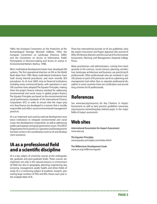 1985); the European Convention on the Protection of the         Three key international journals on IA are published, nota-
Archaeological Heritage (Revised) (Valletta, 1992); the         bly Impact Assessment and Project Appraisal (the journal of
European Convention on Landscape (Florence, 2000);              IAIA), EIA Review (Elsevier) and the Journal of Environmental
and the Convention on Access to Information, Public             Assessment, Planning and Management (Imperial College
Participation in Decision-making and Access to Justice in       Press).
Environmental Matters (Aarhus, 1998).
                                                                Many practitioners and administrators, coming from back-
Most multi-lateral development banks have developed EIA         grounds in the sciences, social sciences, planning, architec-
systems. The ﬁrst operational directive on EIA at the World     ture, landscape architecture and business, are practicing IA
Bank dates from 1989. Many multi-lateral institutions have      professionals. Other professionals who are involved in spe-
built strong internal procedures, and more recently SEA         ciﬁc phases or parts of IA processes see IA as a planning and
procedures. As of June 2009, sixty-six ﬁnancial institutions,   management tool rather than as separate professional dis-
including many commercial banks, with operations in over        cipline. In some countries there are certiﬁcation and accred-
100 countries have adopted The Equator Principles, making       iting schemes for IA professionals.
them the project ﬁnance industry standard for addressing
environmental and social issues in global project ﬁnance.
The Equator Principles are based on the environmental and
social performance standards of the International Finance
                                                                References
Corporation (IFC) in order to ensure that the major proj-       See www.iaia.org/resources for Key Citations in Impact
ects they ﬁnance are developed in a manner that is socially     Assessment as well as best practice guidelines (www.iaia.
responsible and reﬂect sound environmental management           org/resources-networking/key-citations.aspx) in the major
practices.                                                      ﬁelds of impact assessment.
IA is an important tool used by national development assis-
tance institutions to integrate environmental and social
issues into development cooperation, as well as addressing      Web sites
public participation and good governance issues. The OECD
(Organization for Economic Co-operation and Development)        International Association for Impact Assessment
has been active in the coordination work on IA and develop-     www.iaia.org
ment assistance.
                                                                The Equator Principles
                                                                www.equator-principles.com/index.shtml

IA as a professional ﬁeld                                       The Millennium Development Goals
and a scientiﬁc discipline                                      www.un.org/millenniumgoals/

IA is a key subject of university courses at the undergradu-
ate, graduate and post-graduate levels. These courses are
important not only in the natural resource or environmen-
tal ﬁeld, but also in geography, planning, engineering, law,
economy, management, public health, and others ﬁelds of
study. IA is a continuing subject of academic research, gen-
erating large numbers of PhD and MSc theses each year in
the multiple ﬁelds of IA.




•••••••••••••••••••••••••••••••••••••••••••••••••••••••••••••••••••••••••••••••••
                                                                          PAGE 3
 