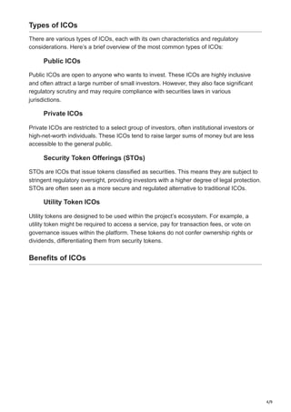 4/9
Types of ICOs
There are various types of ICOs, each with its own characteristics and regulatory
considerations. Here’s a brief overview of the most common types of ICOs:
Public ICOs
Public ICOs are open to anyone who wants to invest. These ICOs are highly inclusive
and often attract a large number of small investors. However, they also face significant
regulatory scrutiny and may require compliance with securities laws in various
jurisdictions.
Private ICOs
Private ICOs are restricted to a select group of investors, often institutional investors or
high-net-worth individuals. These ICOs tend to raise larger sums of money but are less
accessible to the general public.
Security Token Offerings (STOs)
STOs are ICOs that issue tokens classified as securities. This means they are subject to
stringent regulatory oversight, providing investors with a higher degree of legal protection.
STOs are often seen as a more secure and regulated alternative to traditional ICOs.
Utility Token ICOs
Utility tokens are designed to be used within the project’s ecosystem. For example, a
utility token might be required to access a service, pay for transaction fees, or vote on
governance issues within the platform. These tokens do not confer ownership rights or
dividends, differentiating them from security tokens.
Benefits of ICOs
 