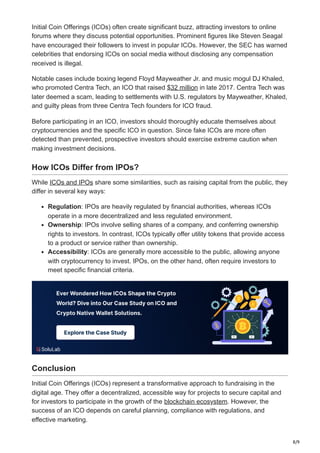 8/9
Initial Coin Offerings (ICOs) often create significant buzz, attracting investors to online
forums where they discuss potential opportunities. Prominent figures like Steven Seagal
have encouraged their followers to invest in popular ICOs. However, the SEC has warned
celebrities that endorsing ICOs on social media without disclosing any compensation
received is illegal.
Notable cases include boxing legend Floyd Mayweather Jr. and music mogul DJ Khaled,
who promoted Centra Tech, an ICO that raised $32 million in late 2017. Centra Tech was
later deemed a scam, leading to settlements with U.S. regulators by Mayweather, Khaled,
and guilty pleas from three Centra Tech founders for ICO fraud.
Before participating in an ICO, investors should thoroughly educate themselves about
cryptocurrencies and the specific ICO in question. Since fake ICOs are more often
detected than prevented, prospective investors should exercise extreme caution when
making investment decisions.
How ICOs Differ from IPOs?
While ICOs and IPOs share some similarities, such as raising capital from the public, they
differ in several key ways:
Regulation: IPOs are heavily regulated by financial authorities, whereas ICOs
operate in a more decentralized and less regulated environment.
Ownership: IPOs involve selling shares of a company, and conferring ownership
rights to investors. In contrast, ICOs typically offer utility tokens that provide access
to a product or service rather than ownership.
Accessibility: ICOs are generally more accessible to the public, allowing anyone
with cryptocurrency to invest. IPOs, on the other hand, often require investors to
meet specific financial criteria.
Conclusion
Initial Coin Offerings (ICOs) represent a transformative approach to fundraising in the
digital age. They offer a decentralized, accessible way for projects to secure capital and
for investors to participate in the growth of the blockchain ecosystem. However, the
success of an ICO depends on careful planning, compliance with regulations, and
effective marketing.
 