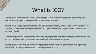 What is ICO?
A startup will commonly use Initial Coin Offerings (ICOs) to acquire capital for developing new
cryptocurrency projects along with blockchain-based ventures.
During ICOs companies release their own digital cryptocurrency tokens (also known as "coins" or
"tokens") to regulate exchange with Bitcoin (BTC) or Ethereum (ETH) or at times conventional
monetary funds.
Among its qualities ICO resembles an IPO by issuing tokens instead of company shares which can
function within project systems and eventually gain valuable market equity.
During 2017 ICOs achieved widespread popularity which has transformed them into a principal
method blockchain projects use for obtaining financial support.
 