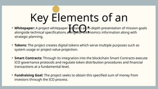 • Whitepaper: A project whitepaper contains an in-depth presentation of mission goals
alongside technical specifications alongside tokenomics information along with
strategic planning.
• Tokens: The project creates digital tokens which serve multiple purposes such as
system usage or project value projection.
• Smart Contracts: Through its integration into the blockchain Smart Contracts execute
ICO governance protocols and regulate token distribution procedures and financial
transactions at a fundamental level.
• Fundraising Goal: The project seeks to obtain this specified sum of money from
investors through the ICO process.
Key Elements of an
ICO:
 