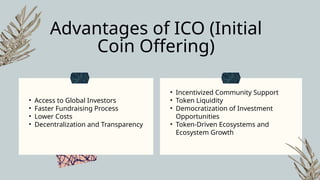 • Access to Global Investors
• Faster Fundraising Process
• Lower Costs
• Decentralization and Transparency
• Incentivized Community Support
• Token Liquidity
• Democratization of Investment
Opportunities
• Token-Driven Ecosystems and
Ecosystem Growth
Advantages of ICO (Initial
Coin Offering)
 