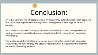 An Initial Coin Offering (ICO) represents a cryptocurrency-based fund collection approach
that distributes digital tokens through blockchain systems in exchange for financial
backing.
ICO stands as a modern funding technique that enables both blockchain projects and
startups to retrieve capital and provides investors with the chance to join pioneering
investments.
The fundamental decentralized structure of blockchain allows projects to gain global
accessibility and transparency and security features which makes ICOs different from
conventional funding methods.
Conclusion:
 