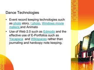 Dance TechnologiesEvent record keeping technologies such as photo story, I photo, Windows movie makers and AnimatoUse of Web 2.0 such as Edmodo and the effective use of E-Portfolios such as Yacapaca  and Wikispaces rather than journaling and hardcopy note keeping. 