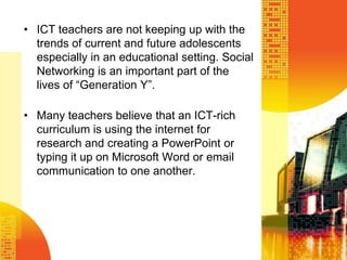 ICT teachers are not keeping up with the trends of current and future adolescents especially in an educational setting. Social  Networking is an important part of the lives of “Generation Y”. Many teachers believe that an ICT-rich curriculum is using the internet for research and creating a PowerPoint or typing it up on Microsoft Word or email communication to one another. 