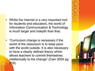 Whilst the internet is a very important tool for students and educators, the world of Information Communication & Technology is much larger and indepth than that.“Curriculum change is necessary if the world of the classroom is to keep pace with the world outside. It is also necessary to have a clearly defined theory which allows teachers to commit themselves intellectually to the change” (Cain 2004 pg 219). 