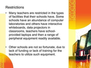 RestrictionsMany teachers are restricted in the types of facilities that their schools have. Some schools have an abundance of computer laboratories and others have interactive whiteboards, data projectors in classrooms, teachers have school-provided laptops and then a range of peripheral equipment readily available. Other schools are not so fortunate, due to lack of funding or lack of training for the teachers to utilize such equipment.