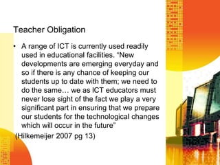 Teacher ObligationA range of ICT is currently used readily used in educational facilities. “New developments are emerging everyday and so if there is any chance of keeping our students up to date with them; we need to do the same… we as lCT educators must never lose sight of the fact we play a very significant part in ensuring that we prepare our students for the technological changes which will occur in the future” (Hilkemeijer 2007 pg 13)