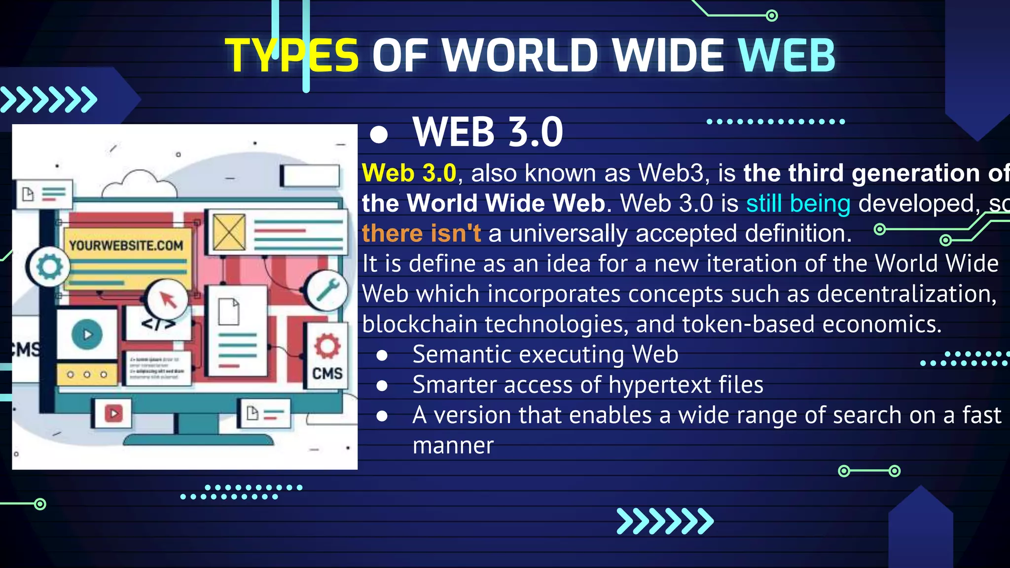 ● WEB 3.0
Web 3.0, also known as Web3, is the third generation of
the World Wide Web. Web 3.0 is still being developed, so
there isn't a universally accepted definition.
It is define as an idea for a new iteration of the World Wide
Web which incorporates concepts such as decentralization,
blockchain technologies, and token-based economics.
● Semantic executing Web
● Smarter access of hypertext files
● A version that enables a wide range of search on a fast
manner
TYPES OF WORLD WIDE WEB
 