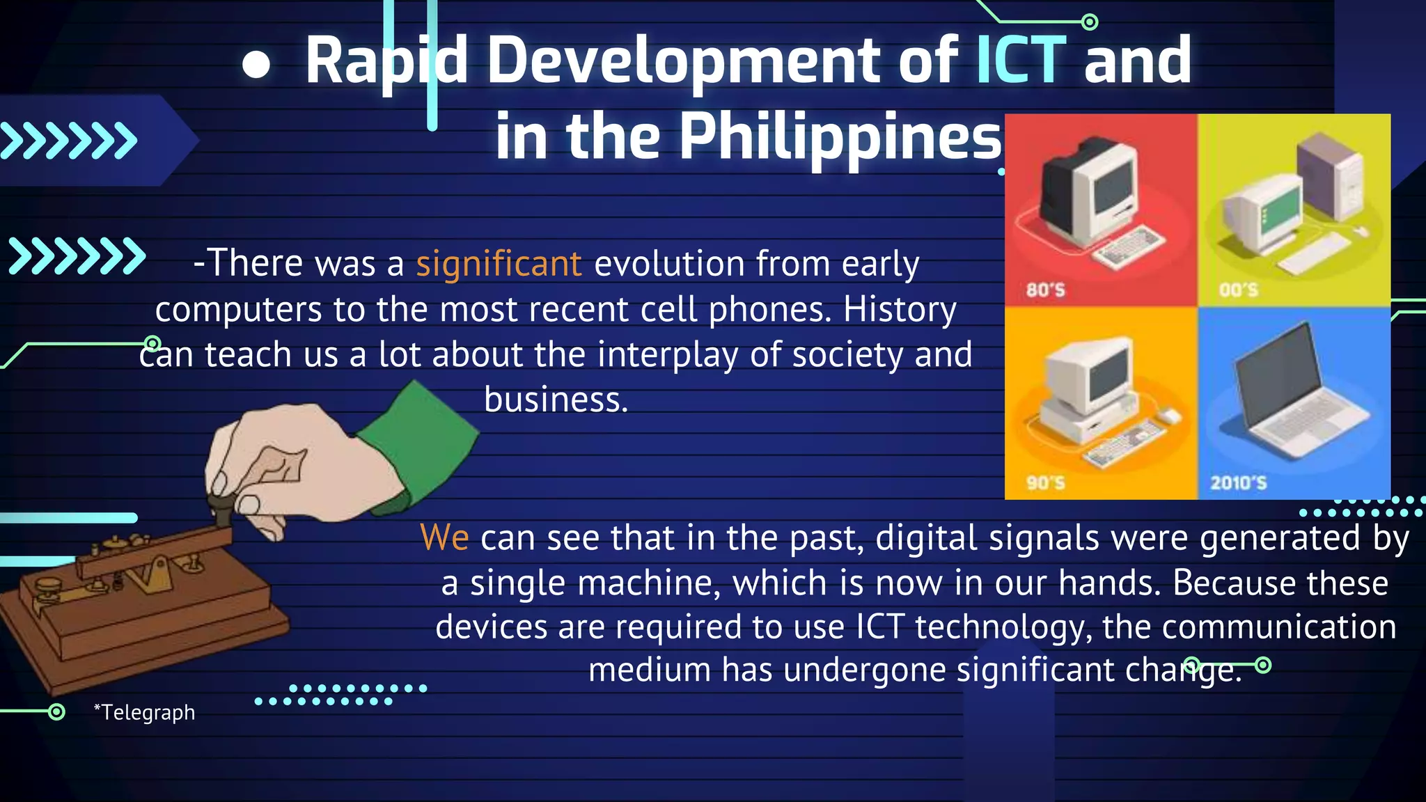 ● Rapid Development of ICT and
in the Philippines
-There was a significant evolution from early
computers to the most recent cell phones. History
can teach us a lot about the interplay of society and
business.
We can see that in the past, digital signals were generated by
a single machine, which is now in our hands. Because these
devices are required to use ICT technology, the communication
medium has undergone significant change.
*Telegraph
 