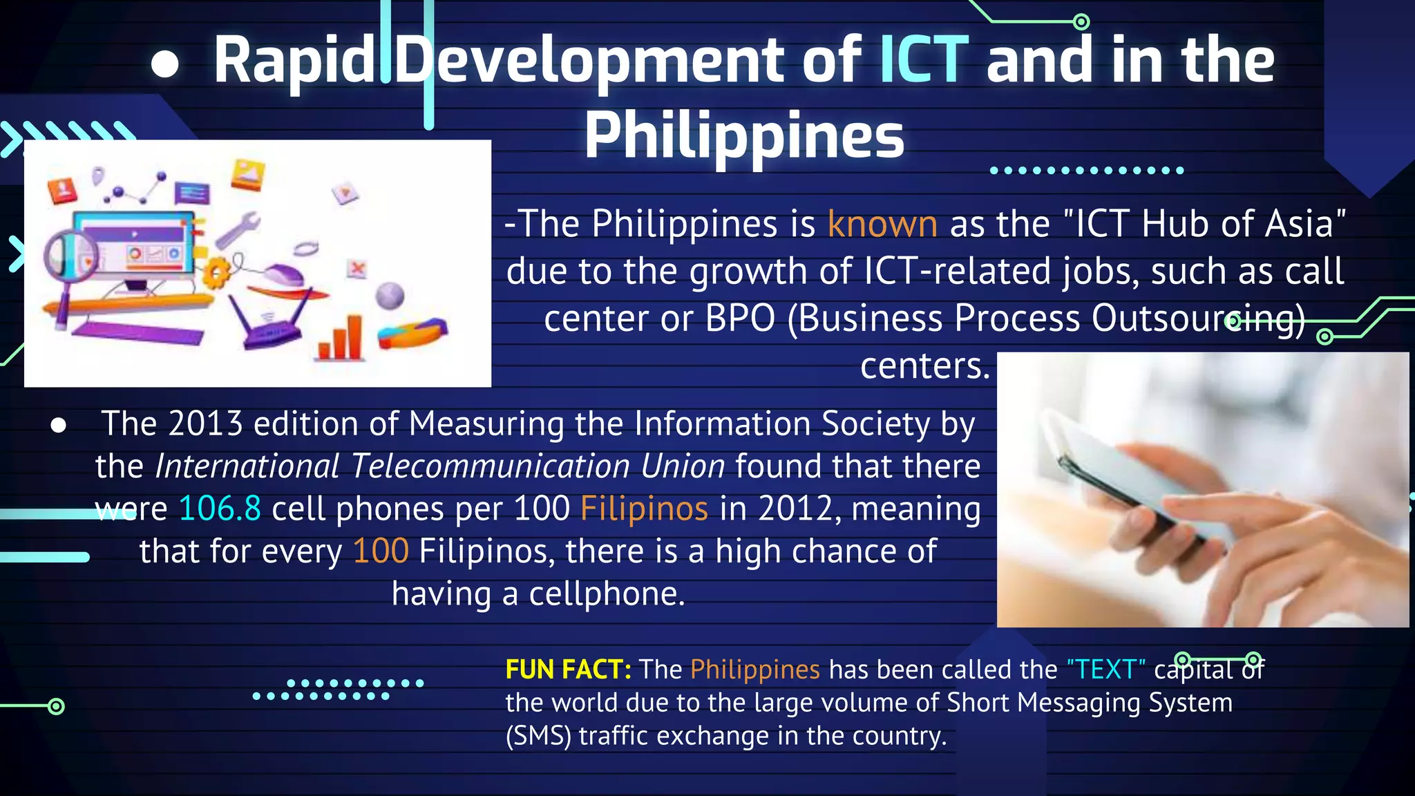 ● Rapid Development of ICT and in the
Philippines
-The Philippines is known as the "ICT Hub of Asia"
due to the growth of ICT-related jobs, such as call
center or BPO (Business Process Outsourcing)
centers.
● The 2013 edition of Measuring the Information Society by
the International Telecommunication Union found that there
were 106.8 cell phones per 100 Filipinos in 2012, meaning
that for every 100 Filipinos, there is a high chance of
having a cellphone.
FUN FACT: The Philippines has been called the "TEXT" capital of
the world due to the large volume of Short Messaging System
(SMS) traffic exchange in the country.
 