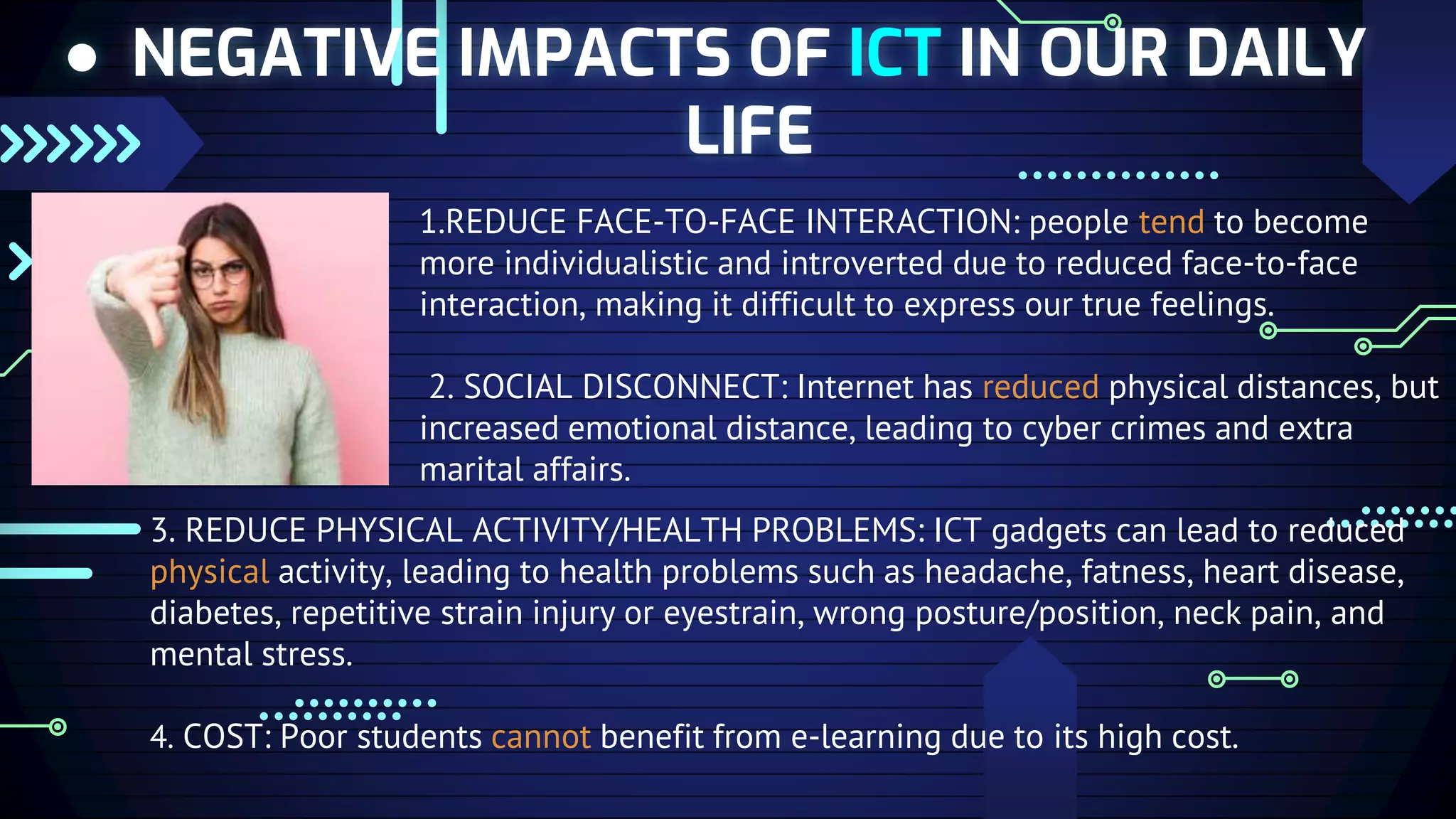 ● NEGATIVE IMPACTS OF ICT IN OUR DAILY
LIFE
1.REDUCE FACE-TO-FACE INTERACTION: people tend to become
more individualistic and introverted due to reduced face-to-face
interaction, making it difficult to express our true feelings.
2. SOCIAL DISCONNECT: Internet has reduced physical distances, but
increased emotional distance, leading to cyber crimes and extra
marital affairs.
3. REDUCE PHYSICAL ACTIVITY/HEALTH PROBLEMS: ICT gadgets can lead to reduced
physical activity, leading to health problems such as headache, fatness, heart disease,
diabetes, repetitive strain injury or eyestrain, wrong posture/position, neck pain, and
mental stress.
4. COST: Poor students cannot benefit from e-learning due to its high cost.
 