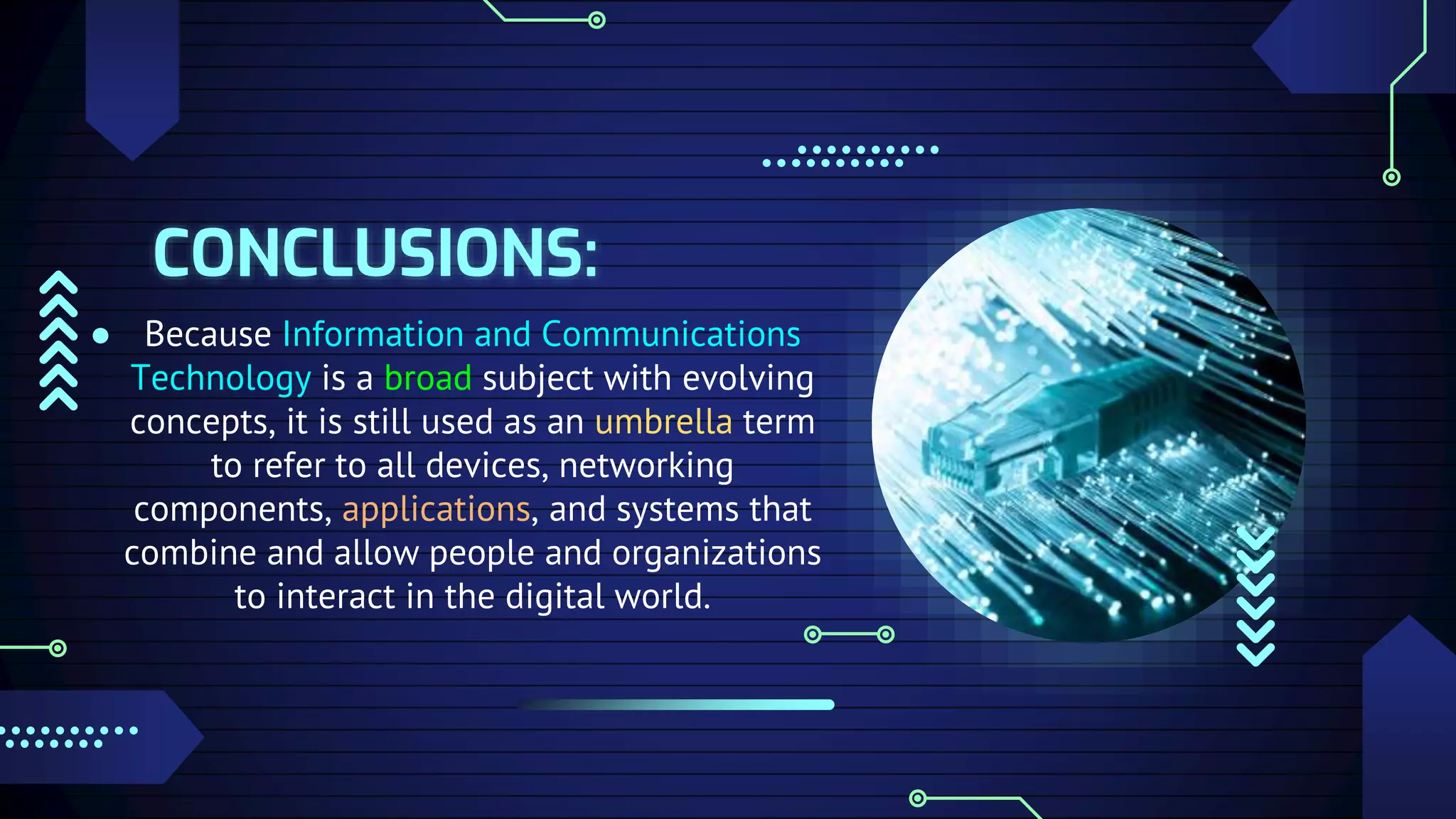 CONCLUSIONS:
● Because Information and Communications
Technology is a broad subject with evolving
concepts, it is still used as an umbrella term
to refer to all devices, networking
components, applications, and systems that
combine and allow people and organizations
to interact in the digital world.
 