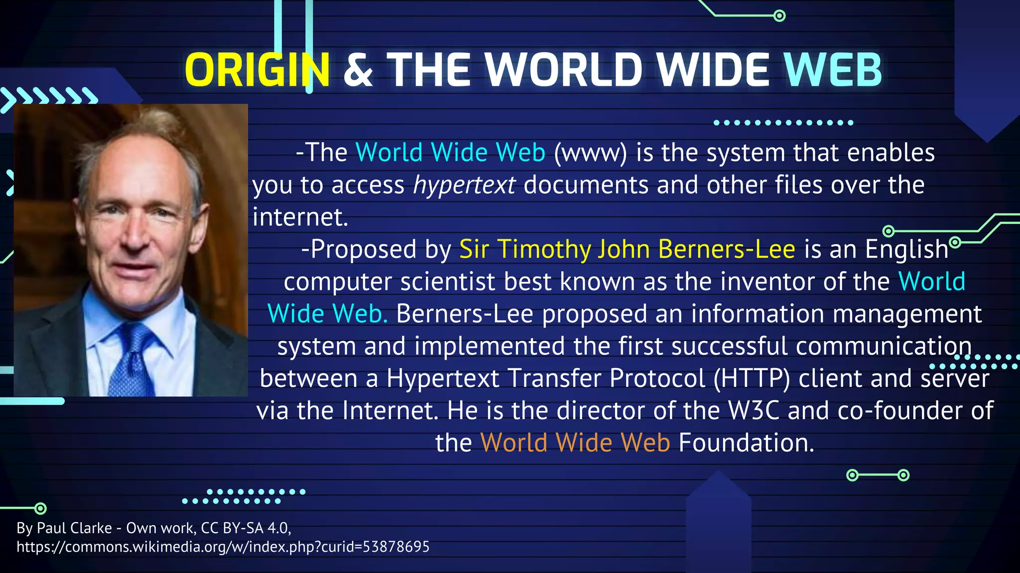 ORIGIN & THE WORLD WIDE WEB
-The World Wide Web (www) is the system that enables
you to access hypertext documents and other files over the
internet.
-Proposed by Sir Timothy John Berners-Lee is an English
computer scientist best known as the inventor of the World
Wide Web. Berners-Lee proposed an information management
system and implemented the first successful communication
between a Hypertext Transfer Protocol (HTTP) client and server
via the Internet. He is the director of the W3C and co-founder of
the World Wide Web Foundation.
By Paul Clarke - Own work, CC BY-SA 4.0,
https://commons.wikimedia.org/w/index.php?curid=53878695
 