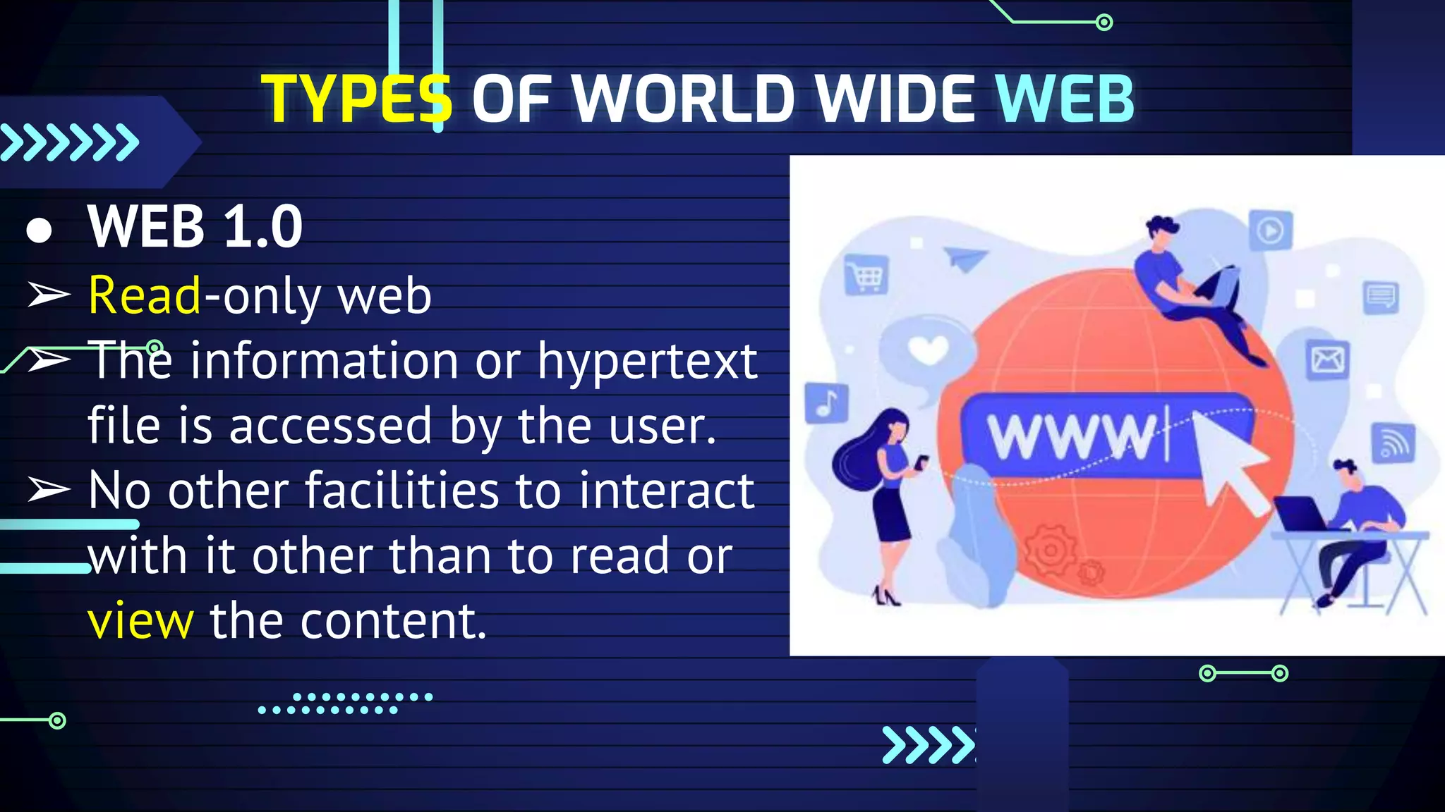 TYPES OF WORLD WIDE WEB
● WEB 1.0
➢ Read-only web
➢ The information or hypertext
file is accessed by the user.
➢ No other facilities to interact
with it other than to read or
view the content.
 