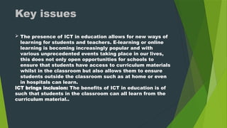  The presence of ICT in education allows for new ways of
learning for students and teachers. E-learning or online
learning is becoming increasingly popular and with
various unprecedented events taking place in our lives,
this does not only open opportunities for schools to
ensure that students have access to curriculum materials
whilst in the classroom but also allows them to ensure
students outside the classroom such as at home or even
in hospitals can learn.
ICT brings inclusion: The benefits of ICT in education is of
such that students in the classroom can all learn from the
curriculum material..
Key issues
 