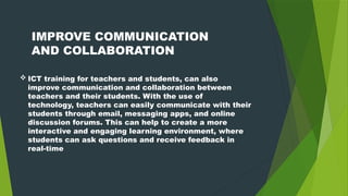  ICT training for teachers and students, can also
improve communication and collaboration between
teachers and their students. With the use of
technology, teachers can easily communicate with their
students through email, messaging apps, and online
discussion forums. This can help to create a more
interactive and engaging learning environment, where
students can ask questions and receive feedback in
real-time
IMPROVE COMMUNICATION
AND COLLABORATION
 
