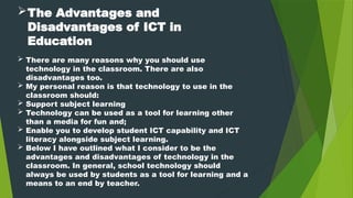 The Advantages and
Disadvantages of ICT in
Education
 There are many reasons why you should use
technology in the classroom. There are also
disadvantages too.
 My personal reason is that technology to use in the
classroom should:
 Support subject learning
 Technology can be used as a tool for learning other
than a media for fun and;
 Enable you to develop student ICT capability and ICT
literacy alongside subject learning.
 Below I have outlined what I consider to be the
advantages and disadvantages of technology in the
classroom. In general, school technology should
always be used by students as a tool for learning and a
means to an end by teacher.
 