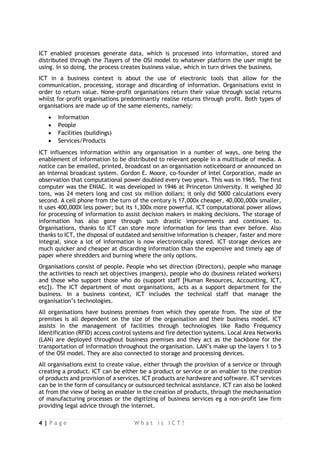 4 | P a g e W h a t i s I C T ? 
ICT enabled processes generate data, which is processed into information, stored and distributed through the 7layers of the OSI model to whatever platform the user might be using. In so doing, the process creates business value, which in turn drives the business. 
ICT in a business context is about the use of electronic tools that allow for the communication, processing, storage and discarding of information. Organisations exist in order to return value. None-profit organisations return their value through social returns whilst for-profit organisations predominantly realise returns through profit. Both types of organisations are made up of the same elements, namely: 
 Information 
 People 
 Facilities (buildings) 
 Services/Products 
ICT influences information within any organisation in a number of ways, one being the enablement of information to be distributed to relevant people in a multitude of media. A notice can be emailed, printed, broadcast on an organisation noticeboard or announced on an internal broadcast system. Gordon E. Moore, co-founder of Intel Corporation, made an observation that computational power doubled every two years. This was in 1965. The first computer was the ENIAC. It was developed in 1946 at Princeton University. It weighed 30 tons, was 24 meters long and cost six million dollars; it only did 5000 calculations every second. A cell phone from the turn of the century is 17,000x cheaper, 40,000,000x smaller, it uses 400,000X less power; but its 1,300x more powerful. ICT computational power allows for processing of information to assist decision makers in making decisions. The storage of information has also gone through such drastic improvements and continues to. Organisations, thanks to ICT can store more information for less than ever before. Also thanks to ICT, the disposal of outdated and sensitive information is cheaper, faster and more integral, since a lot of information is now electronically stored. ICT storage devices are much quicker and cheaper at discarding information than the expensive and timely age of paper where shredders and burning where the only options. 
Organisations consist of people. People who set direction (Directors), people who manage the activities to reach set objectives (mangers), people who do (business related workers) and those who support those who do (support staff [Human Resources, Accounting, ICT, etc]). The ICT department of most organisations, acts as a support department for the business. In a business context, ICT includes the technical staff that manage the organisation’s technologies. 
All organisations have business premises from which they operate from. The size of the premises is all dependent on the size of the organisation and their business model. ICT assists in the management of facilities through technologies like Radio Frequency Identification (RFID) access control systems and fire detection systems. Local Area Networks (LAN) are deployed throughout business premises and they act as the backbone for the transportation of information throughout the organisation. LAN’s make up the layers 1 to 5 of the OSI model. They are also connected to storage and processing devices. 
All organisations exist to create value, either through the provision of a service or through creating a product. ICT can be either be a product or service or an enabler to the creation of products and provision of a services. ICT products are hardware and software. ICT services can be in the form of consultancy or outsourced technical assistance. ICT can also be looked at from the view of being an enabler in the creation of products, through the mechanisation of manufacturing processes or the digitizing of business services eg a non-profit law firm providing legal advice through the internet.  