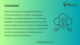 digitdefence.com
Identity and Access Management (IAM) is a
critical component of modern cybersecurity
strategies, providing organizations with the tools
needed to manage digital identities and control
access to their systems and data. By implementing
a robust IAM framework, businesses can enhance
security, ensure regulatory compliance, and
improve operational efficiency.
Conclusion
 
