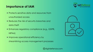 digitdefence.com
Protects sensitive data and resources from
unauthorized access
Reduces the risk of security breaches and
data theft
Enhances regulatory compliance (e.g., GDPR,
HIPAA)
Improves operational efficiency by
streamlining access management processes
Importance of IAM
 