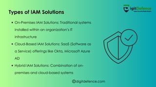 digitdefence.com
On-Premises IAM Solutions: Traditional systems
installed within an organization’s IT
infrastructure
Cloud-Based IAM Solutions: SaaS (Software as
a Service) offerings like Okta, Microsoft Azure
AD
Hybrid IAM Solutions: Combination of on-
premises and cloud-based systems
Types of IAM Solutions
 