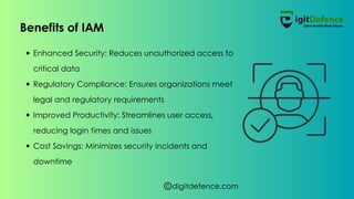 digitdefence.com
Enhanced Security: Reduces unauthorized access to
critical data
Regulatory Compliance: Ensures organizations meet
legal and regulatory requirements
Improved Productivity: Streamlines user access,
reducing login times and issues
Cost Savings: Minimizes security incidents and
downtime
Benefits of IAM
 