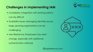 digitdefence.com
Complexity: Integration with existing systems
can be difficult
Scalability Issues: Managing identities across
large, growing organizations can be
challenging
User Resistance: Employees may resist
change, especially with additional
authentication methods
Challenges in Implementing IAM
 