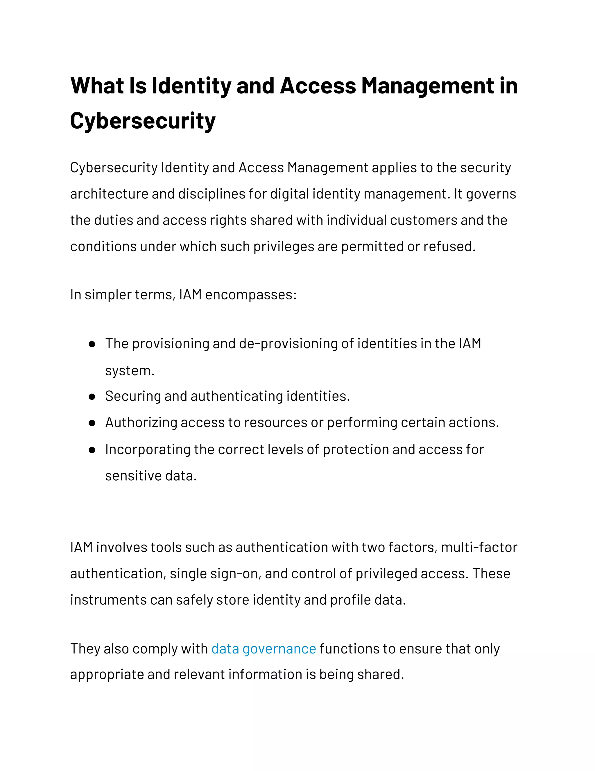 What Is Identity and Access Management in 
Cybersecurity 
Cybersecurity Identity and Access Management applies to the security 
architecture and disciplines for digital identity management. It governs 
the duties and access rights shared with individual customers and the 
conditions under which such privileges are permitted or refused. 
In simpler terms, IAM encompasses: 
● The provisioning and de-provisioning of identities in the IAM 
system. 
● Securing and authenticating identities. 
● Authorizing access to resources or performing certain actions. 
● Incorporating the correct levels of protection and access for 
sensitive data. 
IAM involves tools such as authentication with two factors, multi-factor 
authentication, single sign-on, and control of privileged access. These 
instruments can safely store identity and profile data. 
They also comply with ​data governance​ functions to ensure that only 
appropriate and relevant information is being shared. 
 