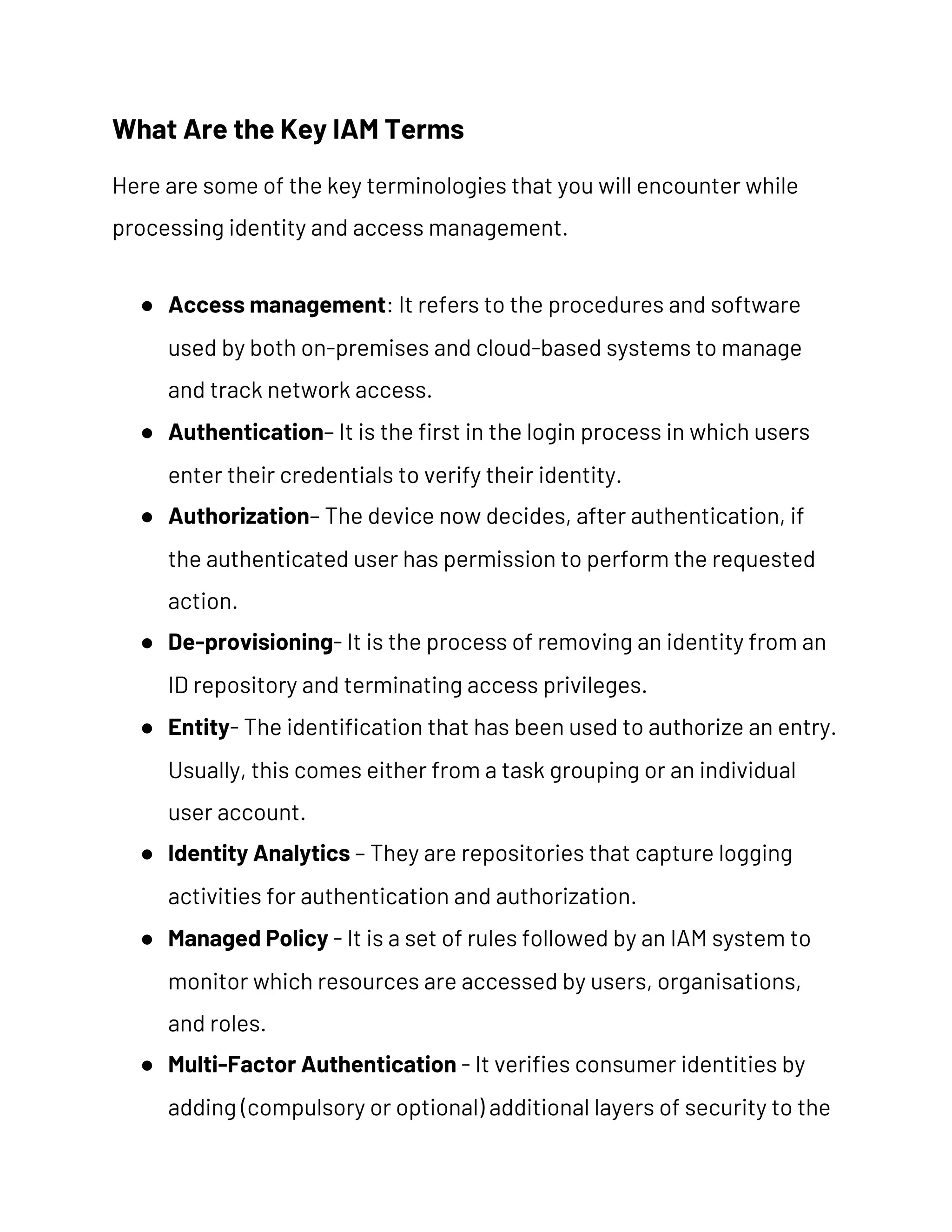 What Are the Key IAM Terms 
Here are some of the key terminologies that you will encounter while 
processing identity and access management. 
● Access management​: It refers to the procedures and software 
used by both on-premises and cloud-based systems to manage 
and track network access. 
● Authentication​– It is the first in the login process in which users 
enter their credentials to verify their identity. 
● Authorization​– The device now decides, after authentication, if 
the authenticated user has permission to perform the requested 
action. 
● De-provisioning​- It is the process of removing an identity from an 
ID repository and terminating access privileges. 
● Entity​- The identification that has been used to authorize an entry. 
Usually, this comes either from a task grouping or an individual 
user account. 
● Identity Analytics​ – They are repositories that capture logging 
activities for authentication and authorization. 
● Managed Policy​ - It is a set of rules followed by an IAM system to 
monitor which resources are accessed by users, organisations, 
and roles. 
● Multi-Factor Authentication​ - It verifies consumer identities by 
adding (compulsory or optional) additional layers of security to the 
 