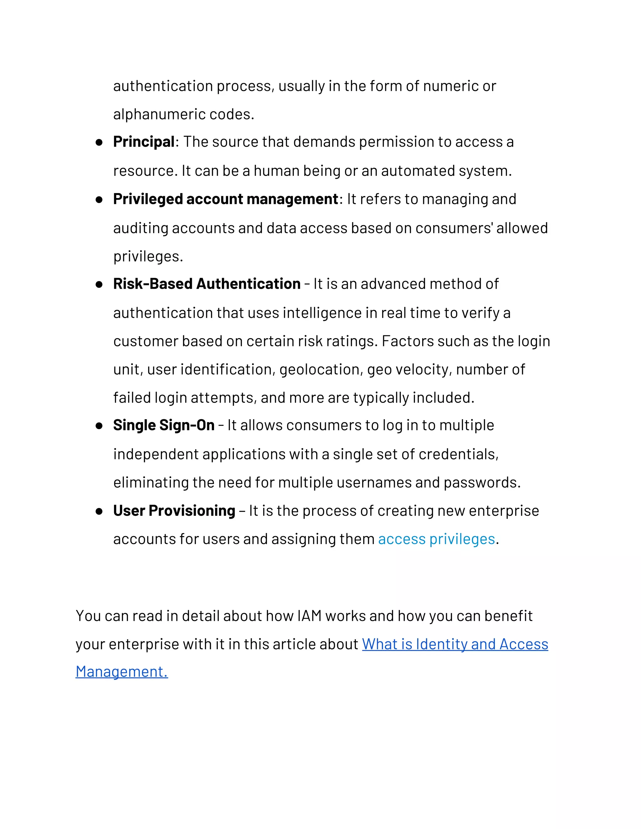 authentication process, usually in the form of numeric or 
alphanumeric codes. 
● Principal​: The source that demands permission to access a 
resource. It can be a human being or an automated system. 
● Privileged account management​: It refers to managing and 
auditing accounts and data access based on consumers' allowed 
privileges. 
● Risk-Based Authentication​ - It is an advanced method of 
authentication that uses intelligence in real time to verify a 
customer based on certain risk ratings. Factors such as the login 
unit, user identification, geolocation, geo velocity, number of 
failed login attempts, and more are typically included. 
● Single Sign-On​ - It allows consumers to log in to multiple 
independent applications with a single set of credentials, 
eliminating the need for multiple usernames and passwords. 
● User Provisioning​ – It is the process of creating new enterprise 
accounts for users and assigning them ​access privileges​. 
You can read in detail about how IAM works and how you can benefit 
your enterprise with it in this article about ​What is Identity and Access 
Management. 
 