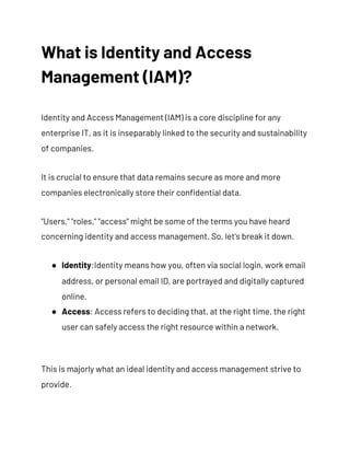 What is Identity and Access 
Management (IAM)? 
Identity and Access Management (IAM) is a core discipline for any 
enterprise IT, as it is inseparably linked to the security and sustainability 
of companies. 
It is crucial to ensure that data remains secure as more and more 
companies electronically store their confidential data. 
"Users," "roles," "access" might be some of the terms you have heard 
concerning identity and access management. So, let's break it down. 
● Identity​:Identity means how you, often via social login, work email 
address, or personal email ID, are portrayed and digitally captured 
online. 
● Access​: Access refers to deciding that, at the right time, the right 
user can safely access the right resource within a network. 
This is majorly what an ideal identity and access management strive to 
provide. 
 