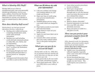 What is Identity (ID) Theft?
Identity theft occurs when an
unauthorized party uses your personally
identifying information, such as your
name, address, Social Security Number
(SSN), or credit card or bank account
information to assume your identity in
order to commit fraud or other criminal
acts.

What can ID thieves do with
your information?
•

•

•

How does identity theft occur?
Identity thieves can steal your personal
information directly or indirectly by:
• Stealing your wallets and purses
containing identification cards,
credit cards and bank
information.
• Stealing your mail including
credit and bank statements, phone
or utility bills, new checks, and
tax information.
• Completing a “change of address
form” to redirect the destination
of your mail.
• Rummaging through your trash
for discarded personal data in a
practice known as “dumpster
diving.”
• Taking personal information that
you share or post on the Internet.

•
•
•
•

Call your creditors and change
your mailing address on your
credit card account.
Open new lines of credit using
your personal identification
information.
Establish phone services using
your name which are charged to
you.
Open bank accounts in your name
and write bad checks.
Forge checks to wipe out your
bank account.
Apply for auto loans taken out in
your name.
Commit other crimes and then
give your name, instead of their
own, to the police during their
arrest.

What you can you do to
prevent ID theft?
Identity theft is on the rise. While there
are no guarantees that your identity will
not be stolen there are steps you can take
to minimize your risk.
• Use passwords on all your credit
card, bank, and phone accounts.
• Never keep passwords, “PINs” or
your SSN card in your wallet or
purse.

•
•

•
•
•
•

Learn about security procedures
in your workplace.
Never give out personal
information on the phone,
through mail, or over the internet
unless you know the receiver and
have initiated the contact.
Guard your mail and trash from
theft.
Shred or destroy discarded
financial statements in your trash.
Give your SSN only when
absolutely necessary.
Keep your purse or wallet in a
safe place at work.

How can you protect your
personal computer from ID
theft?
SSNs, financial records, tax information,
birth dates, and account numbers may be
stored on you personal computer.
Follow these tips to help keep your
personal information safe.
• Update your virus protection
software regularly, especially
when a new virus alert is brought
to your attention.
• Do not download files from
strangers or click hyperlinks from
people you don’t know. This
could expose your system to a
virus.

 